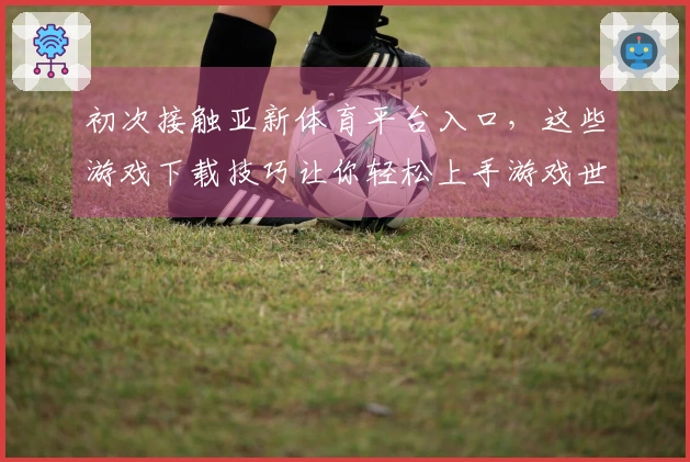初次接触亚新体育平台入口，这些游戏下载技巧让你轻松上手游戏世界