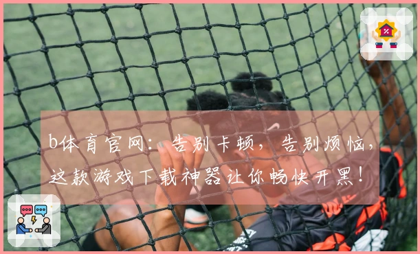 b体育官网：告别卡顿，告别烦恼，这款游戏下载神器让你畅快开黑！