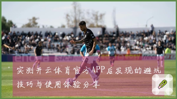 实测开云体育官方APP后发现的避坑技巧与使用体验分享