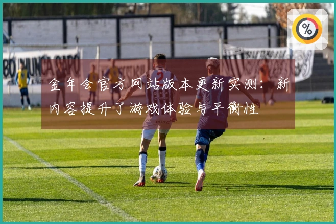 金年会官方网站版本更新实测：新内容提升了游戏体验与平衡性