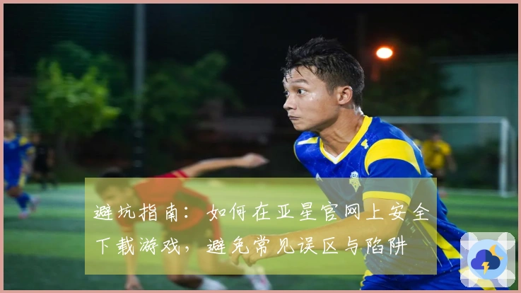 避坑指南：如何在亚星官网上安全下载游戏，避免常见误区与陷阱