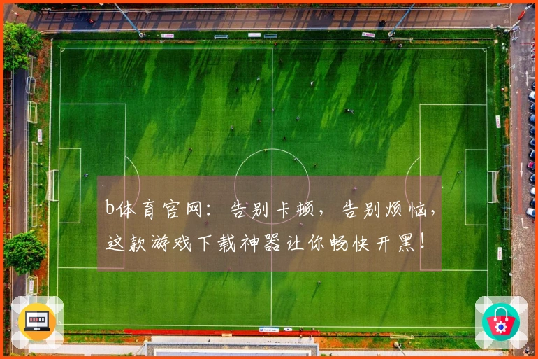 b体育官网：告别卡顿，告别烦恼，这款游戏下载神器让你畅快开黑！